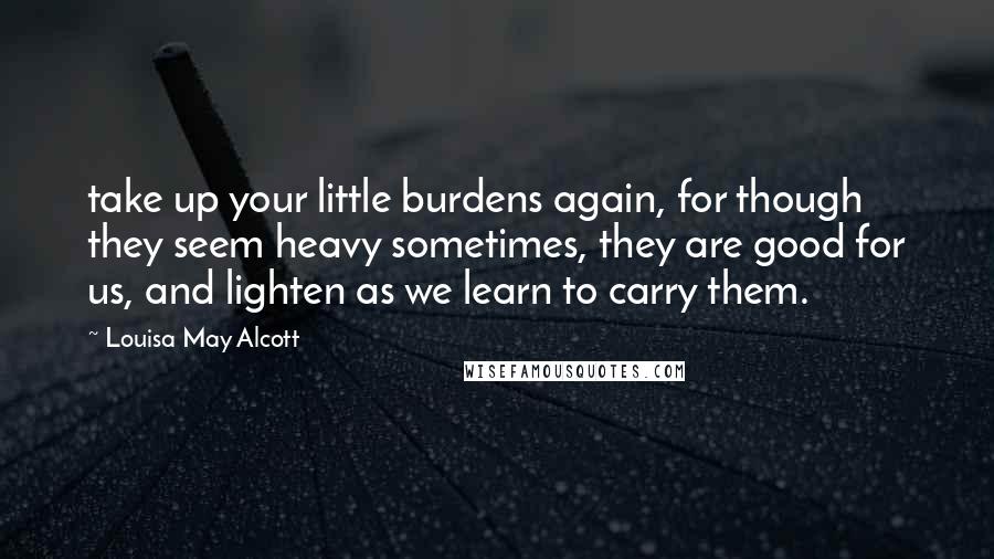 Louisa May Alcott Quotes: take up your little burdens again, for though they seem heavy sometimes, they are good for us, and lighten as we learn to carry them.