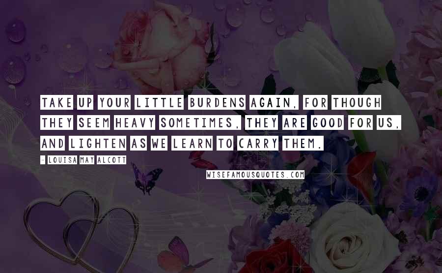 Louisa May Alcott Quotes: take up your little burdens again, for though they seem heavy sometimes, they are good for us, and lighten as we learn to carry them.