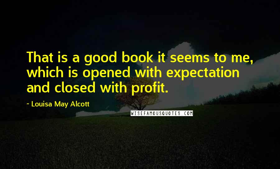 Louisa May Alcott Quotes: That is a good book it seems to me, which is opened with expectation and closed with profit.