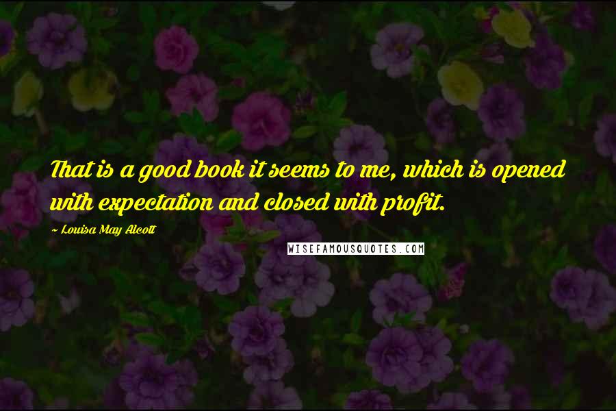 Louisa May Alcott Quotes: That is a good book it seems to me, which is opened with expectation and closed with profit.