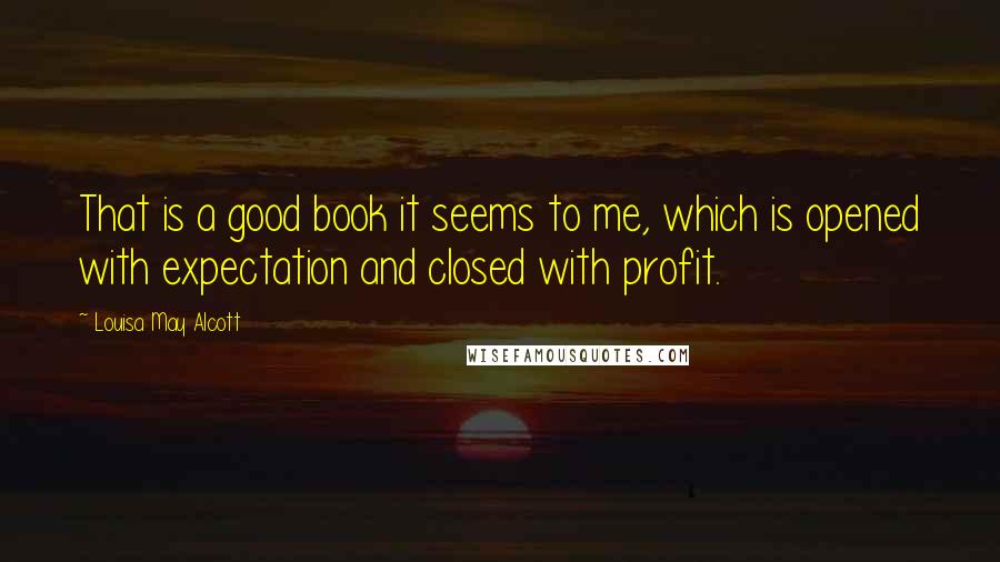 Louisa May Alcott Quotes: That is a good book it seems to me, which is opened with expectation and closed with profit.