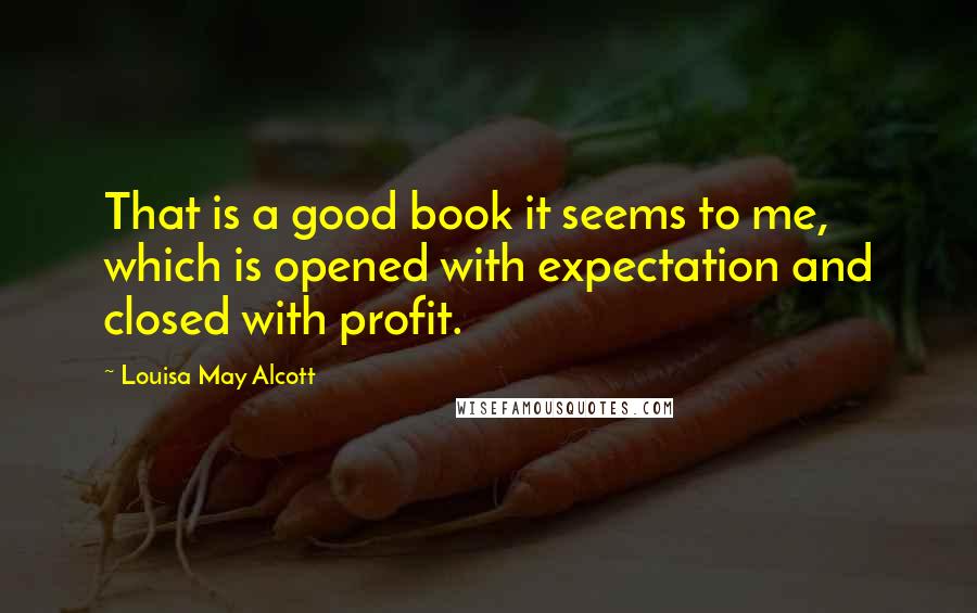 Louisa May Alcott Quotes: That is a good book it seems to me, which is opened with expectation and closed with profit.