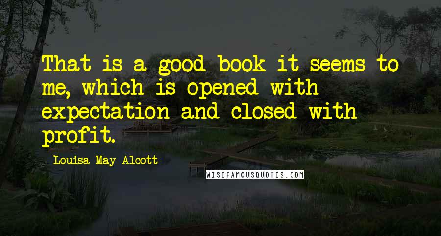 Louisa May Alcott Quotes: That is a good book it seems to me, which is opened with expectation and closed with profit.