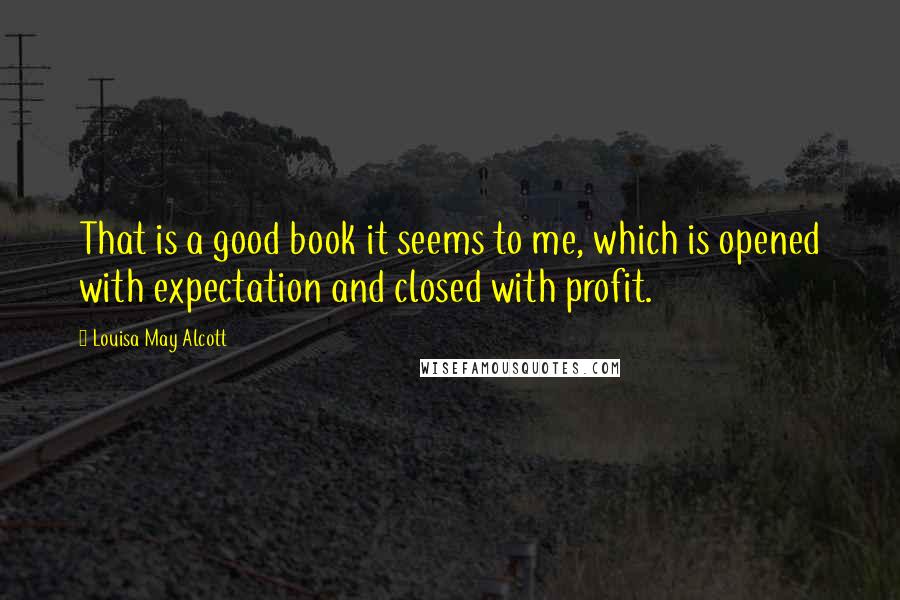 Louisa May Alcott Quotes: That is a good book it seems to me, which is opened with expectation and closed with profit.