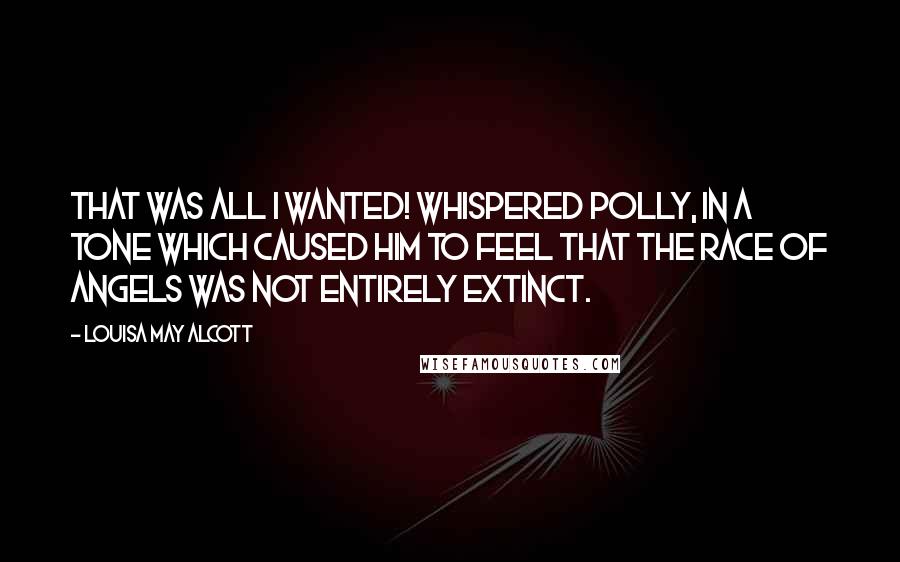 Louisa May Alcott Quotes: That was all I wanted! whispered Polly, in a tone which caused him to feel that the race of angels was not entirely extinct.