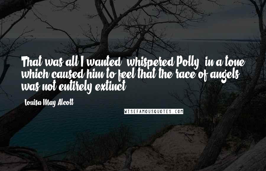 Louisa May Alcott Quotes: That was all I wanted! whispered Polly, in a tone which caused him to feel that the race of angels was not entirely extinct.