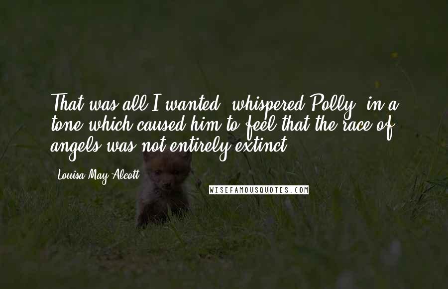 Louisa May Alcott Quotes: That was all I wanted! whispered Polly, in a tone which caused him to feel that the race of angels was not entirely extinct.