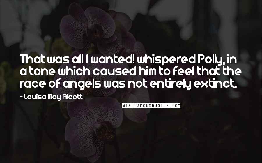 Louisa May Alcott Quotes: That was all I wanted! whispered Polly, in a tone which caused him to feel that the race of angels was not entirely extinct.