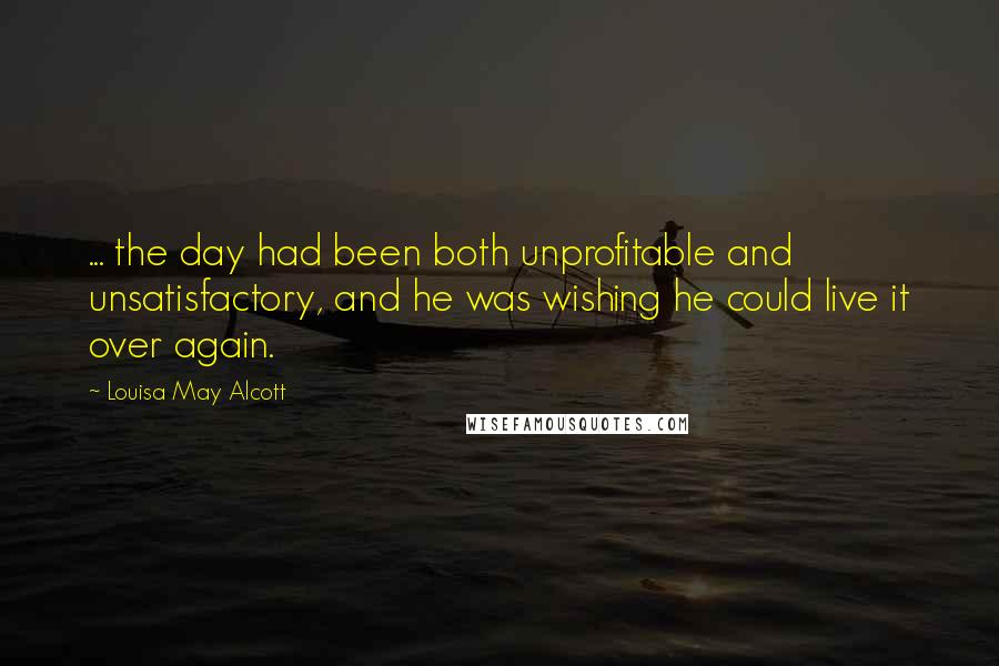 Louisa May Alcott Quotes: ... the day had been both unprofitable and unsatisfactory, and he was wishing he could live it over again.