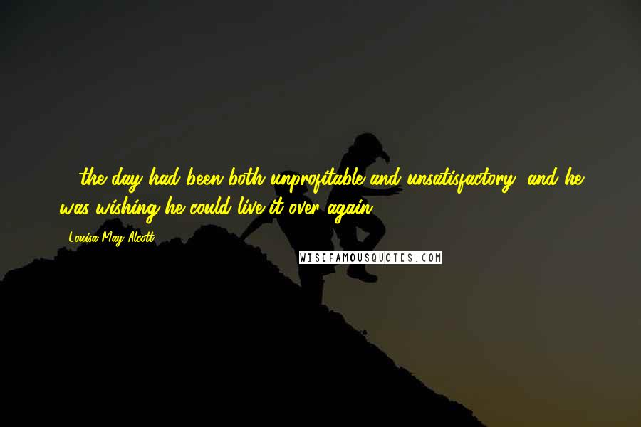 Louisa May Alcott Quotes: ... the day had been both unprofitable and unsatisfactory, and he was wishing he could live it over again.