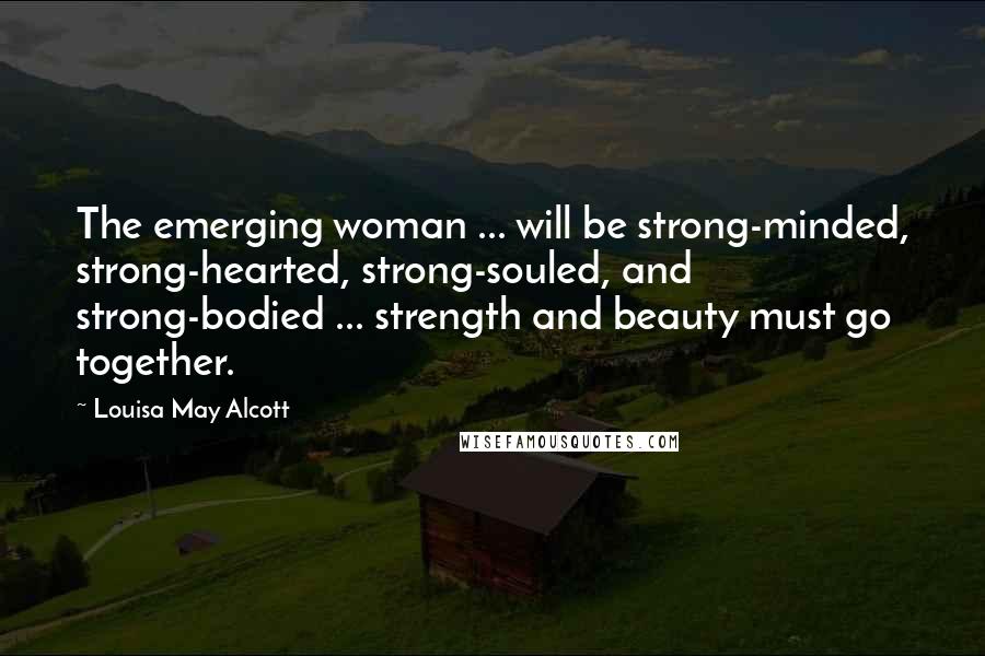 Louisa May Alcott Quotes: The emerging woman ... will be strong-minded, strong-hearted, strong-souled, and strong-bodied ... strength and beauty must go together.