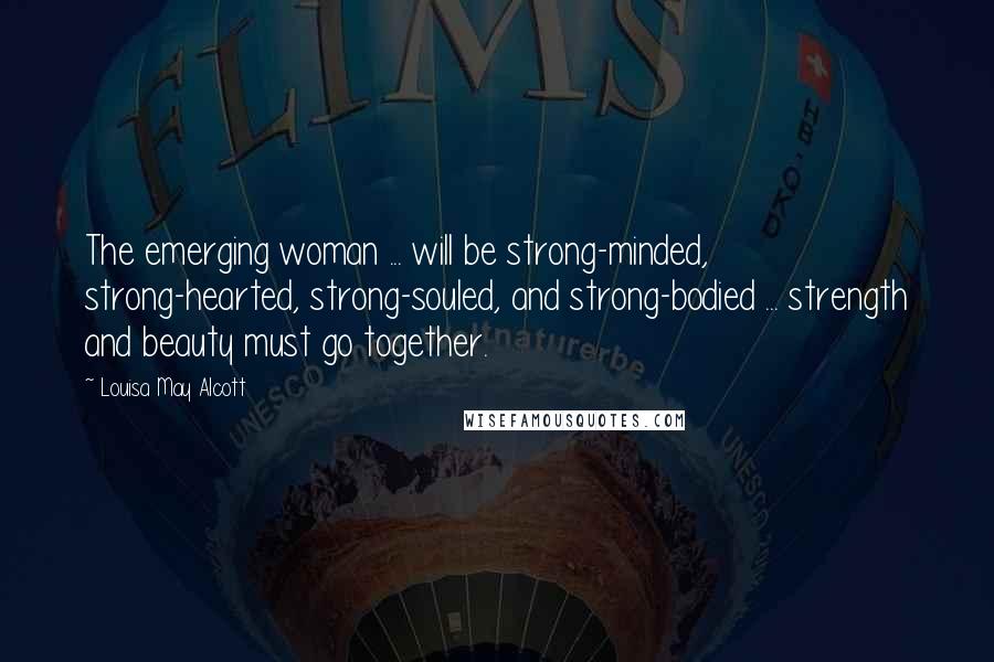Louisa May Alcott Quotes: The emerging woman ... will be strong-minded, strong-hearted, strong-souled, and strong-bodied ... strength and beauty must go together.