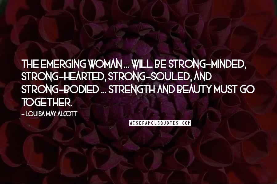 Louisa May Alcott Quotes: The emerging woman ... will be strong-minded, strong-hearted, strong-souled, and strong-bodied ... strength and beauty must go together.