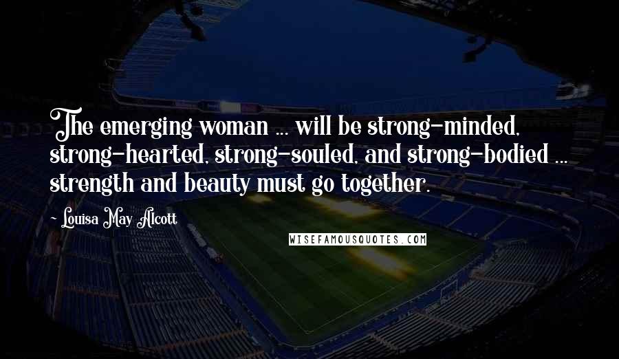 Louisa May Alcott Quotes: The emerging woman ... will be strong-minded, strong-hearted, strong-souled, and strong-bodied ... strength and beauty must go together.