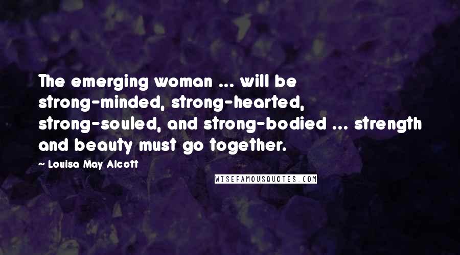 Louisa May Alcott Quotes: The emerging woman ... will be strong-minded, strong-hearted, strong-souled, and strong-bodied ... strength and beauty must go together.