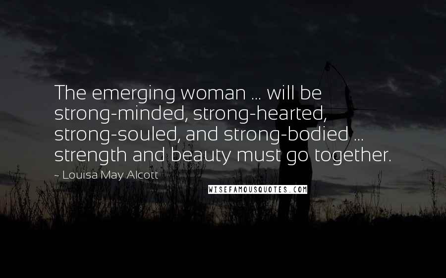 Louisa May Alcott Quotes: The emerging woman ... will be strong-minded, strong-hearted, strong-souled, and strong-bodied ... strength and beauty must go together.