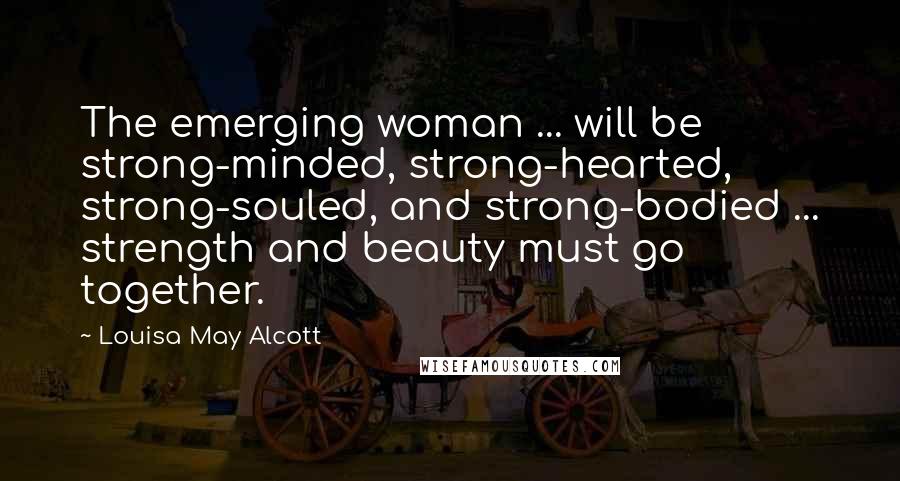 Louisa May Alcott Quotes: The emerging woman ... will be strong-minded, strong-hearted, strong-souled, and strong-bodied ... strength and beauty must go together.