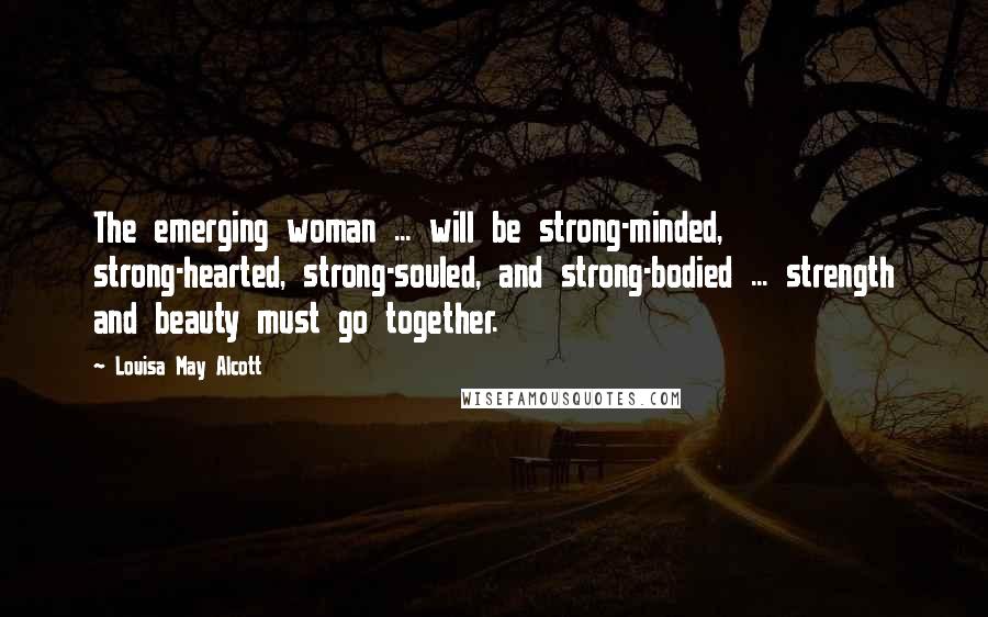 Louisa May Alcott Quotes: The emerging woman ... will be strong-minded, strong-hearted, strong-souled, and strong-bodied ... strength and beauty must go together.