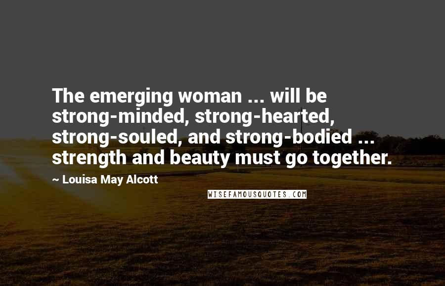 Louisa May Alcott Quotes: The emerging woman ... will be strong-minded, strong-hearted, strong-souled, and strong-bodied ... strength and beauty must go together.