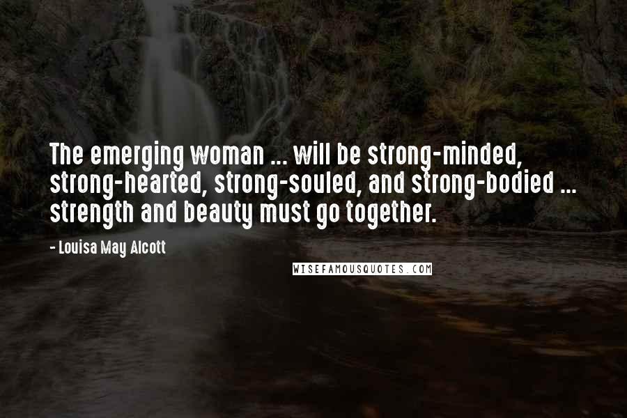 Louisa May Alcott Quotes: The emerging woman ... will be strong-minded, strong-hearted, strong-souled, and strong-bodied ... strength and beauty must go together.