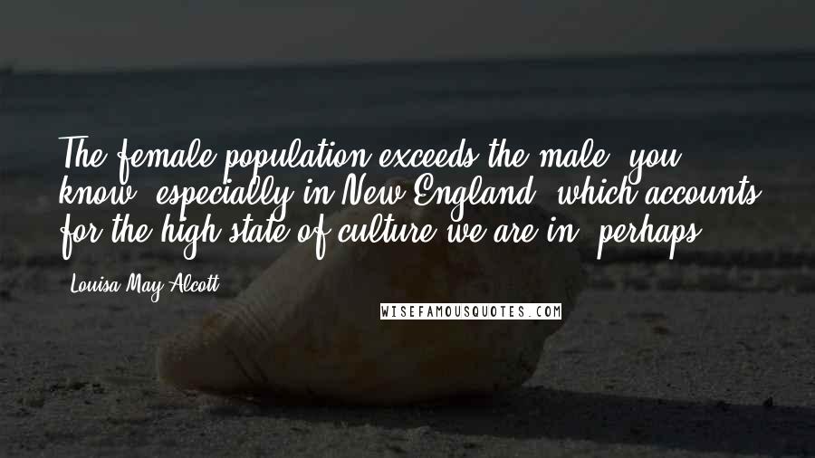 Louisa May Alcott Quotes: The female population exceeds the male, you know, especially in New England, which accounts for the high state of culture we are in, perhaps.