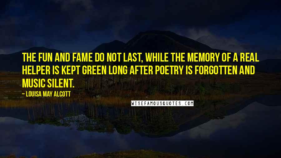 Louisa May Alcott Quotes: The fun and fame do not last, while the memory of a real helper is kept green long after poetry is forgotten and music silent.