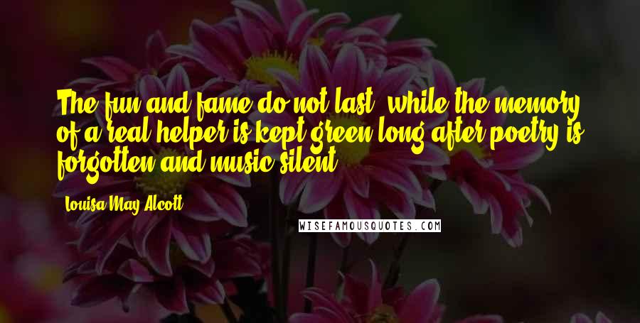 Louisa May Alcott Quotes: The fun and fame do not last, while the memory of a real helper is kept green long after poetry is forgotten and music silent.