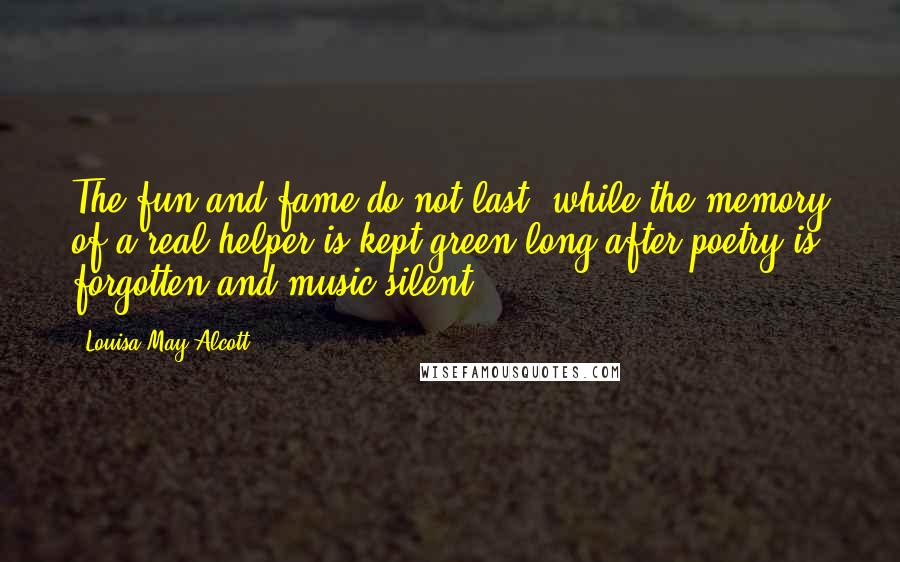 Louisa May Alcott Quotes: The fun and fame do not last, while the memory of a real helper is kept green long after poetry is forgotten and music silent.