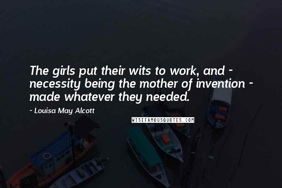 Louisa May Alcott Quotes: The girls put their wits to work, and - necessity being the mother of invention - made whatever they needed.