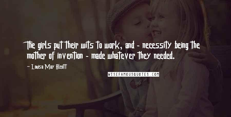 Louisa May Alcott Quotes: The girls put their wits to work, and - necessity being the mother of invention - made whatever they needed.