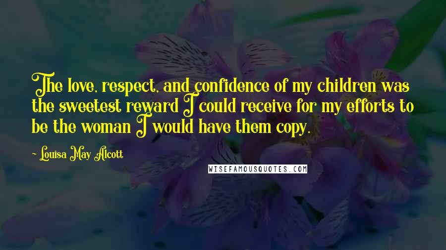 Louisa May Alcott Quotes: The love, respect, and confidence of my children was the sweetest reward I could receive for my efforts to be the woman I would have them copy.