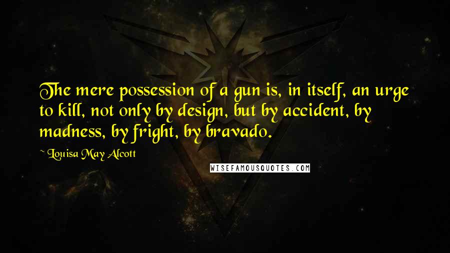 Louisa May Alcott Quotes: The mere possession of a gun is, in itself, an urge to kill, not only by design, but by accident, by madness, by fright, by bravado.