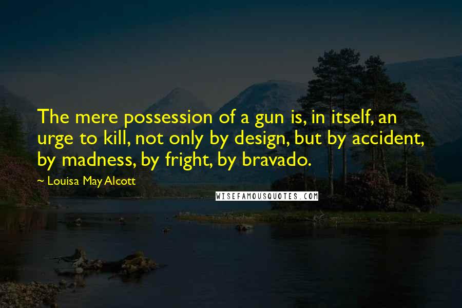 Louisa May Alcott Quotes: The mere possession of a gun is, in itself, an urge to kill, not only by design, but by accident, by madness, by fright, by bravado.