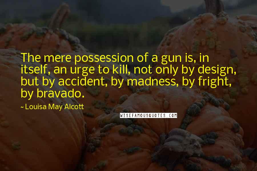 Louisa May Alcott Quotes: The mere possession of a gun is, in itself, an urge to kill, not only by design, but by accident, by madness, by fright, by bravado.