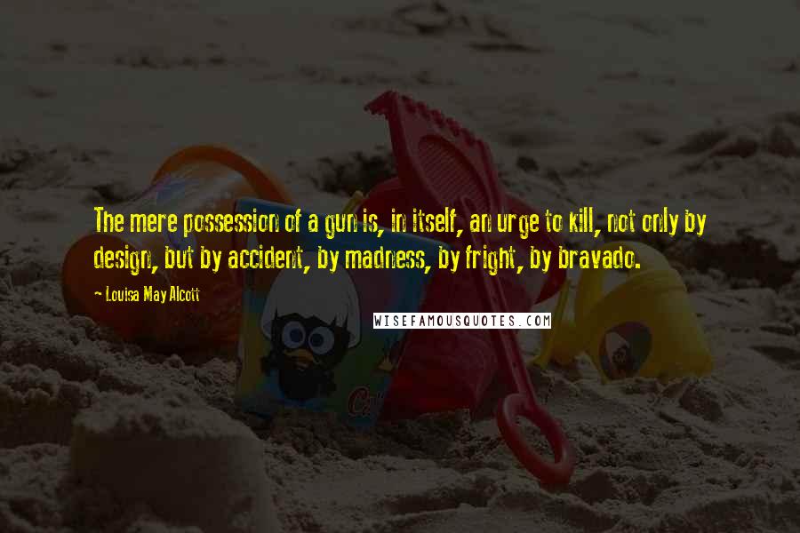 Louisa May Alcott Quotes: The mere possession of a gun is, in itself, an urge to kill, not only by design, but by accident, by madness, by fright, by bravado.