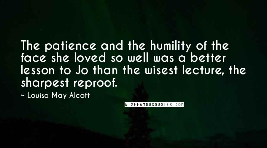 Louisa May Alcott Quotes: The patience and the humility of the face she loved so well was a better lesson to Jo than the wisest lecture, the sharpest reproof.