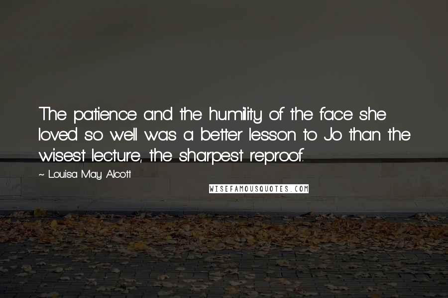 Louisa May Alcott Quotes: The patience and the humility of the face she loved so well was a better lesson to Jo than the wisest lecture, the sharpest reproof.