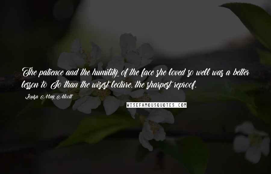 Louisa May Alcott Quotes: The patience and the humility of the face she loved so well was a better lesson to Jo than the wisest lecture, the sharpest reproof.