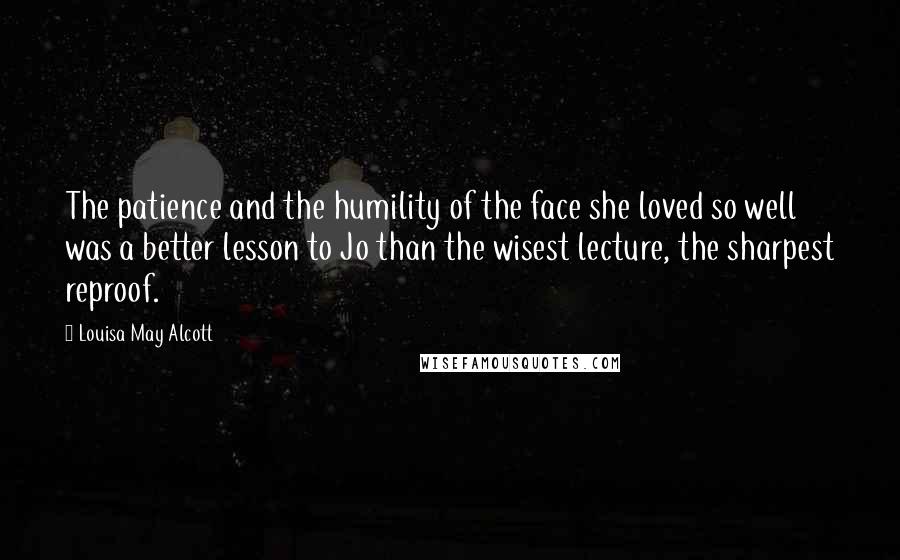 Louisa May Alcott Quotes: The patience and the humility of the face she loved so well was a better lesson to Jo than the wisest lecture, the sharpest reproof.