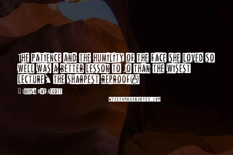 Louisa May Alcott Quotes: The patience and the humility of the face she loved so well was a better lesson to Jo than the wisest lecture, the sharpest reproof.