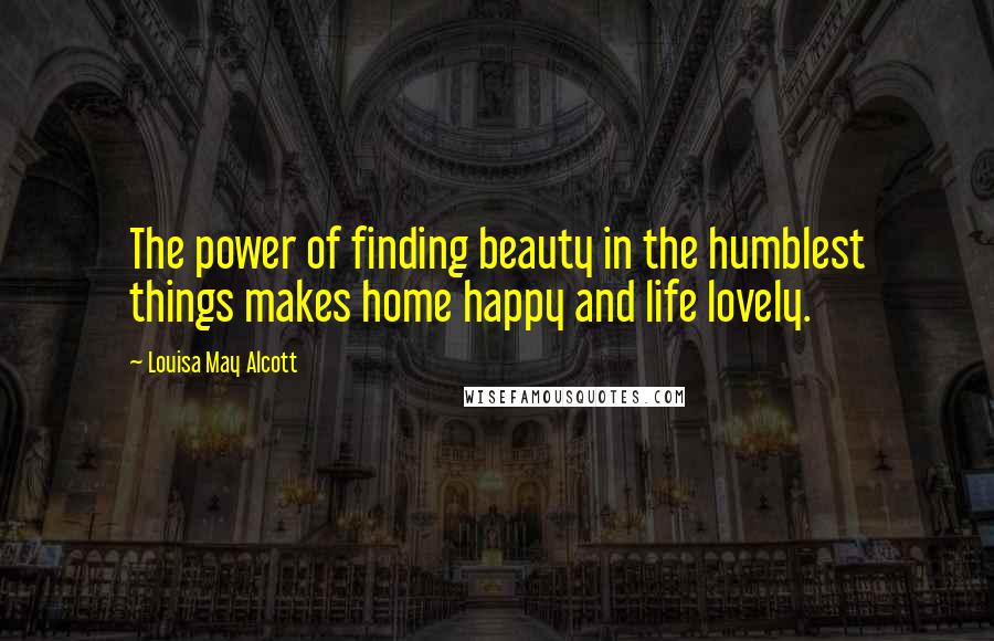 Louisa May Alcott Quotes: The power of finding beauty in the humblest things makes home happy and life lovely.