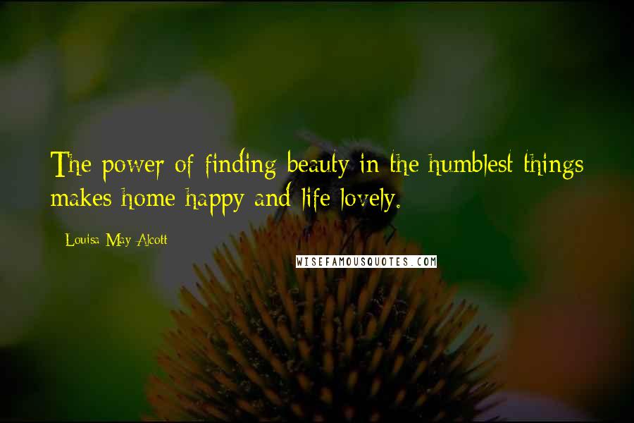 Louisa May Alcott Quotes: The power of finding beauty in the humblest things makes home happy and life lovely.
