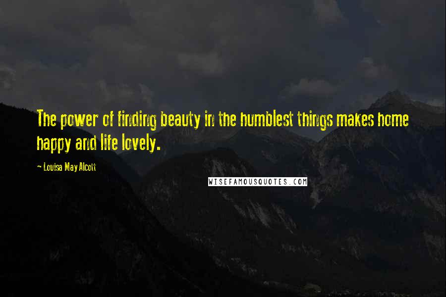 Louisa May Alcott Quotes: The power of finding beauty in the humblest things makes home happy and life lovely.