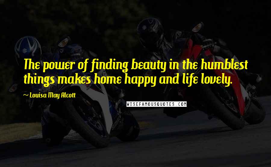Louisa May Alcott Quotes: The power of finding beauty in the humblest things makes home happy and life lovely.