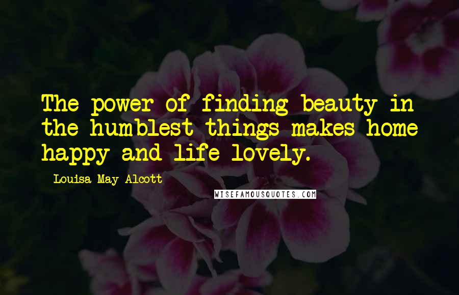Louisa May Alcott Quotes: The power of finding beauty in the humblest things makes home happy and life lovely.