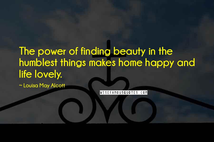Louisa May Alcott Quotes: The power of finding beauty in the humblest things makes home happy and life lovely.