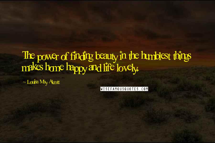 Louisa May Alcott Quotes: The power of finding beauty in the humblest things makes home happy and life lovely.