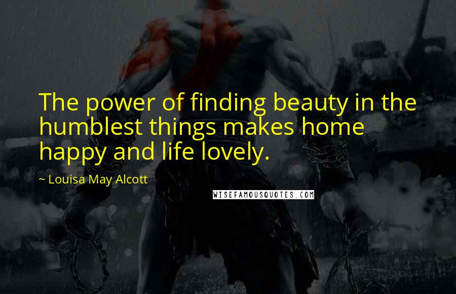 Louisa May Alcott Quotes: The power of finding beauty in the humblest things makes home happy and life lovely.