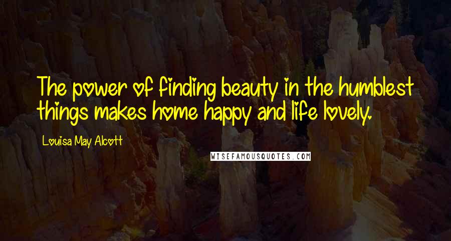 Louisa May Alcott Quotes: The power of finding beauty in the humblest things makes home happy and life lovely.