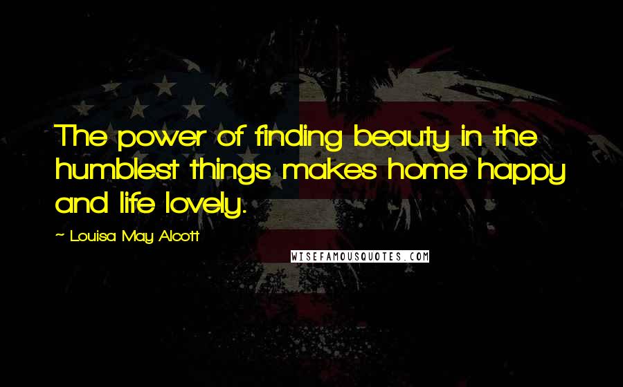 Louisa May Alcott Quotes: The power of finding beauty in the humblest things makes home happy and life lovely.